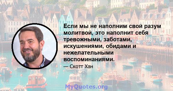 Если мы не наполним свой разум молитвой, это наполнит себя тревожными, заботами, искушениями, обидами и нежелательными воспоминаниями.