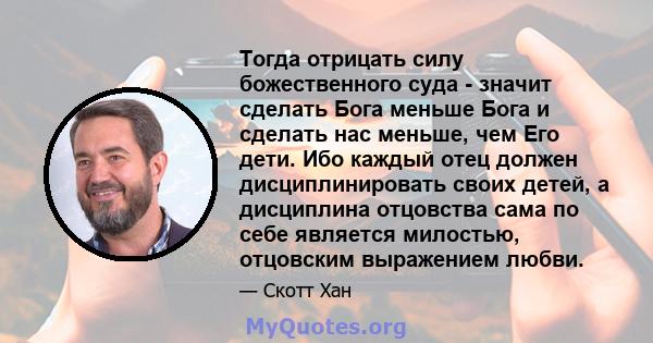 Тогда отрицать силу божественного суда - значит сделать Бога меньше Бога и сделать нас меньше, чем Его дети. Ибо каждый отец должен дисциплинировать своих детей, а дисциплина отцовства сама по себе является милостью,