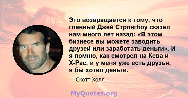 Это возвращается к тому, что главный Джей Стронгбоу сказал нам много лет назад: «В этом бизнесе вы можете заводить друзей или заработать деньги». И я помню, как смотрел на Кева и X-Pac, и у меня уже есть друзья, я бы