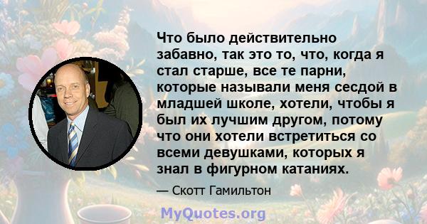 Что было действительно забавно, так это то, что, когда я стал старше, все те парни, которые называли меня сесдой в младшей школе, хотели, чтобы я был их лучшим другом, потому что они хотели встретиться со всеми