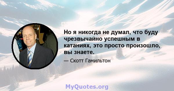 Но я никогда не думал, что буду чрезвычайно успешным в катаниях, это просто произошло, вы знаете.