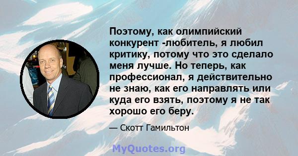 Поэтому, как олимпийский конкурент -любитель, я любил критику, потому что это сделало меня лучше. Но теперь, как профессионал, я действительно не знаю, как его направлять или куда его взять, поэтому я не так хорошо его