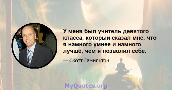 У меня был учитель девятого класса, который сказал мне, что я намного умнее и намного лучше, чем я позволил себе.