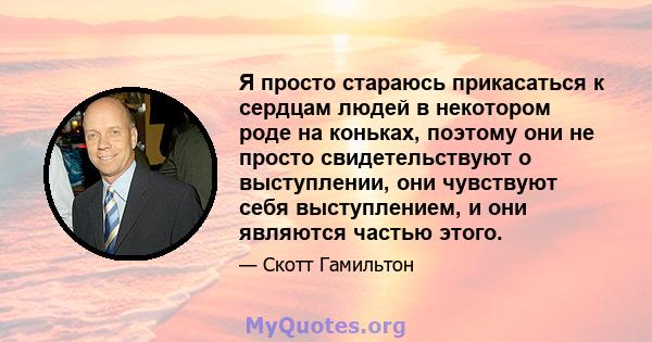 Я просто стараюсь прикасаться к сердцам людей в некотором роде на коньках, поэтому они не просто свидетельствуют о выступлении, они чувствуют себя выступлением, и они являются частью этого.