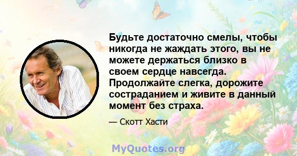 Будьте достаточно смелы, чтобы никогда не жаждать этого, вы не можете держаться близко в своем сердце навсегда. Продолжайте слегка, дорожите состраданием и живите в данный момент без страха.