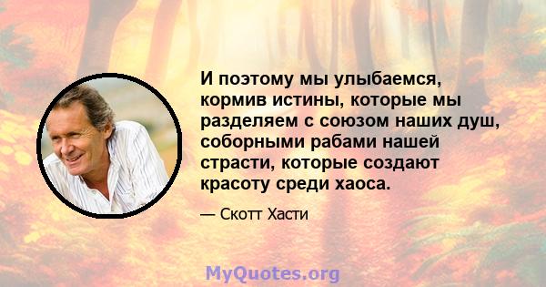 И поэтому мы улыбаемся, кормив истины, которые мы разделяем с союзом наших душ, соборными рабами нашей страсти, которые создают красоту среди хаоса.