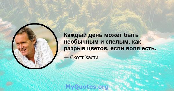 Каждый день может быть необычным и спелым, как разрыв цветов, если воля есть.