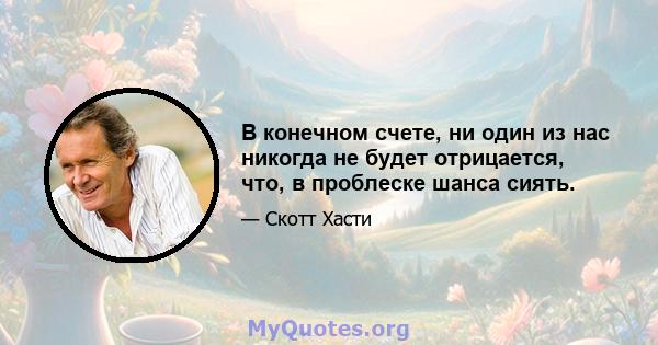 В конечном счете, ни один из нас никогда не будет отрицается, что, в проблеске шанса сиять.