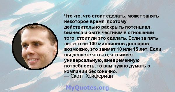 Что -то, что стоит сделать, может занять некоторое время, поэтому действительно раскрыть потенциал бизнеса и быть честным в отношении того, стоит ли это сделать. Если за пять лет это не 100 миллионов долларов, возможно, 