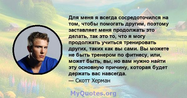 Для меня я всегда сосредоточился на том, чтобы помогать другим, поэтому заставляет меня продолжать это делать, так это то, что я могу продолжать учиться тренировать других, таких как вы сами. Вы можете не быть тренером