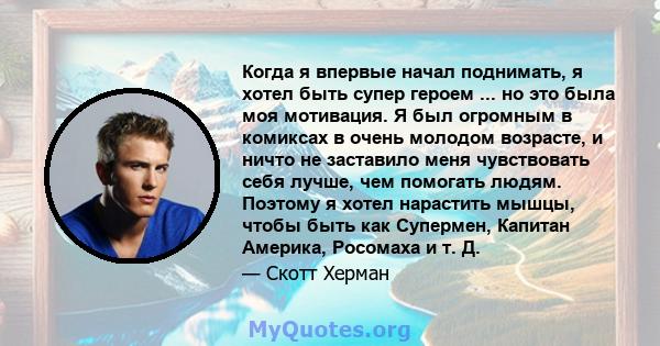 Когда я впервые начал поднимать, я хотел быть супер героем ... но это была моя мотивация. Я был огромным в комиксах в очень молодом возрасте, и ничто не заставило меня чувствовать себя лучше, чем помогать людям. Поэтому 