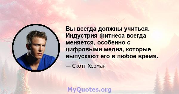 Вы всегда должны учиться. Индустрия фитнеса всегда меняется, особенно с цифровыми медиа, которые выпускают его в любое время.