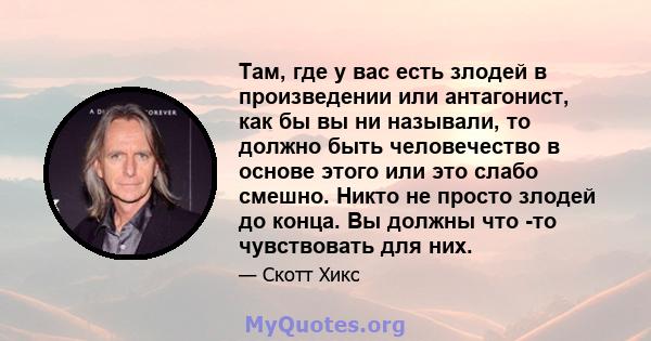 Там, где у вас есть злодей в произведении или антагонист, как бы вы ни называли, то должно быть человечество в основе этого или это слабо смешно. Никто не просто злодей до конца. Вы должны что -то чувствовать для них.