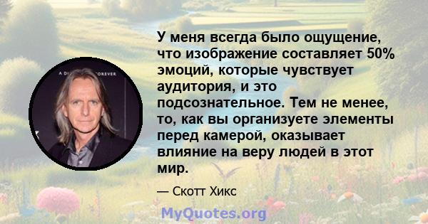 У меня всегда было ощущение, что изображение составляет 50% эмоций, которые чувствует аудитория, и это подсознательное. Тем не менее, то, как вы организуете элементы перед камерой, оказывает влияние на веру людей в этот 