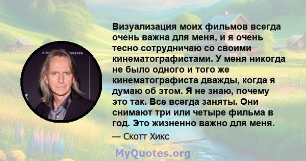 Визуализация моих фильмов всегда очень важна для меня, и я очень тесно сотрудничаю со своими кинематографистами. У меня никогда не было одного и того же кинематографиста дважды, когда я думаю об этом. Я не знаю, почему