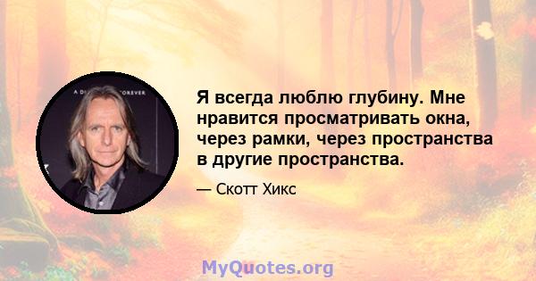 Я всегда люблю глубину. Мне нравится просматривать окна, через рамки, через пространства в другие пространства.