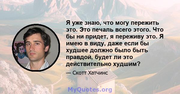 Я уже знаю, что могу пережить это. Это печаль всего этого. Что бы ни придет, я переживу это. Я имею в виду, даже если бы худшее должно было быть правдой, будет ли это действительно худшим?