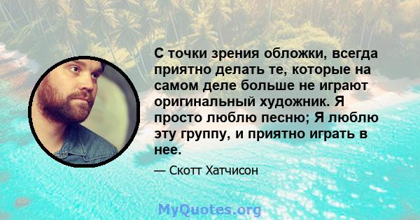 С точки зрения обложки, всегда приятно делать те, которые на самом деле больше не играют оригинальный художник. Я просто люблю песню; Я люблю эту группу, и приятно играть в нее.