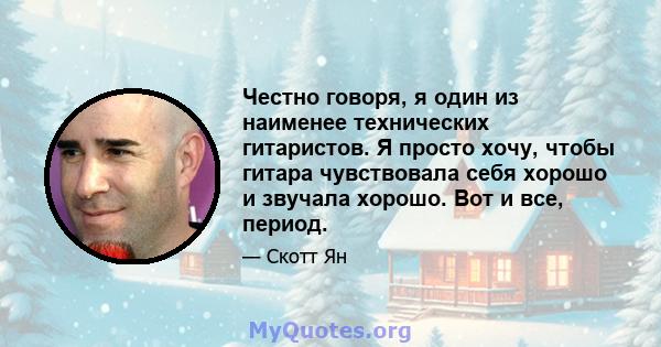 Честно говоря, я один из наименее технических гитаристов. Я просто хочу, чтобы гитара чувствовала себя хорошо и звучала хорошо. Вот и все, период.