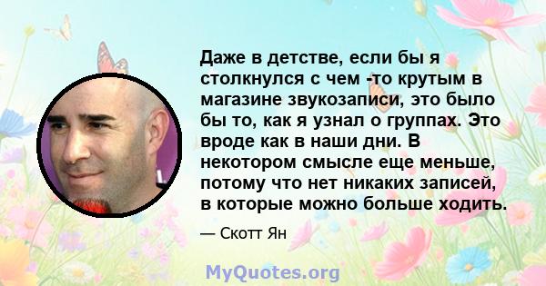 Даже в детстве, если бы я столкнулся с чем -то крутым в магазине звукозаписи, это было бы то, как я узнал о группах. Это вроде как в наши дни. В некотором смысле еще меньше, потому что нет никаких записей, в которые