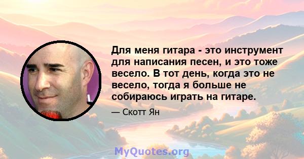 Для меня гитара - это инструмент для написания песен, и это тоже весело. В тот день, когда это не весело, тогда я больше не собираюсь играть на гитаре.