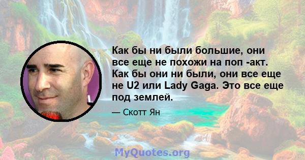 Как бы ни были большие, они все еще не похожи на поп -акт. Как бы они ни были, они все еще не U2 или Lady Gaga. Это все еще под землей.