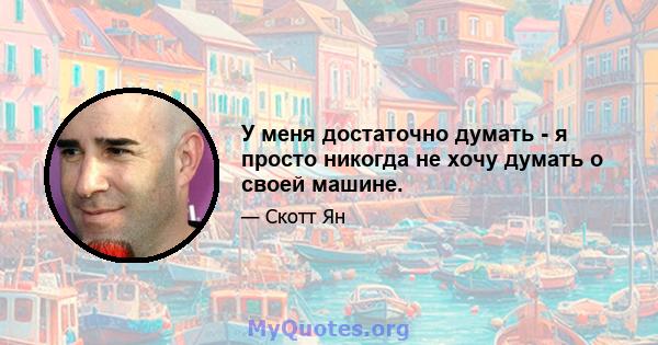 У меня достаточно думать - я просто никогда не хочу думать о своей машине.