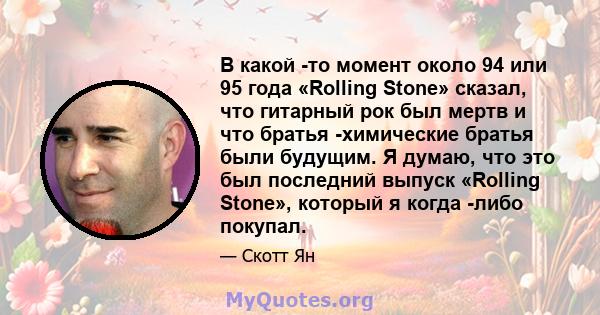 В какой -то момент около 94 или 95 года «Rolling Stone» сказал, что гитарный рок был мертв и что братья -химические братья были будущим. Я думаю, что это был последний выпуск «Rolling Stone», который я когда -либо