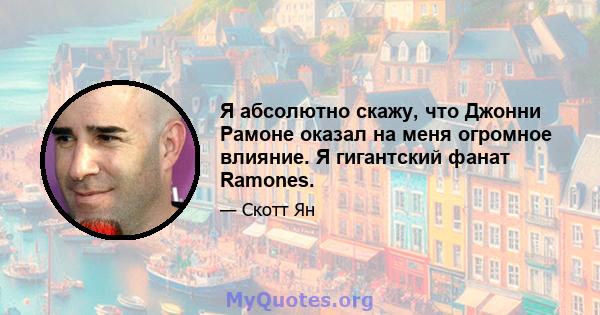 Я абсолютно скажу, что Джонни Рамоне оказал на меня огромное влияние. Я гигантский фанат Ramones.