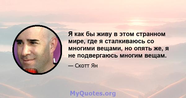 Я как бы живу в этом странном мире, где я сталкиваюсь со многими вещами, но опять же, я не подвергаюсь многим вещам.