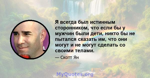 Я всегда был истинным сторонником, что если бы у мужчин были дети, никто бы не пытался сказать им, что они могут и не могут сделать со своими телами.