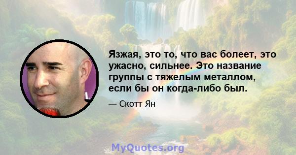 Язжая, это то, что вас болеет, это ужасно, сильнее. Это название группы с тяжелым металлом, если бы он когда-либо был.