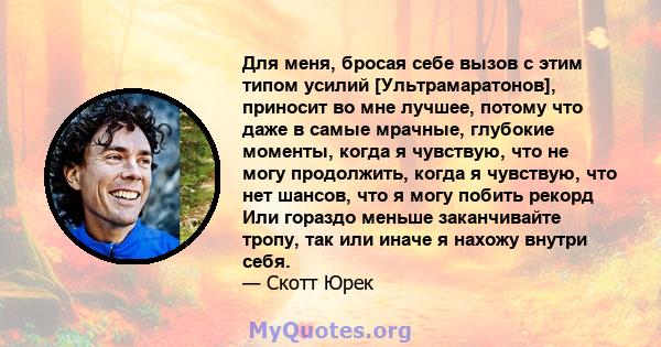 Для меня, бросая себе вызов с этим типом усилий [Ультрамаратонов], приносит во мне лучшее, потому что даже в самые мрачные, глубокие моменты, когда я чувствую, что не могу продолжить, когда я чувствую, что нет шансов,