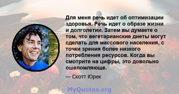 Для меня речь идет об оптимизации здоровья. Речь идет о образе жизни и долголетии. Затем вы думаете о том, что вегетарианские диеты могут сделать для массового населения, с точки зрения более низкого потребления