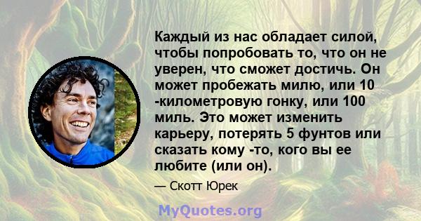 Каждый из нас обладает силой, чтобы попробовать то, что он не уверен, что сможет достичь. Он может пробежать милю, или 10 -километровую гонку, или 100 миль. Это может изменить карьеру, потерять 5 фунтов или сказать кому 