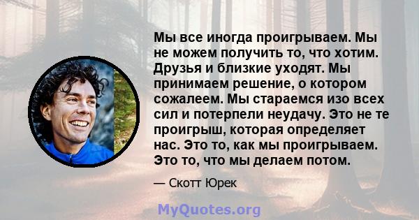 Мы все иногда проигрываем. Мы не можем получить то, что хотим. Друзья и близкие уходят. Мы принимаем решение, о котором сожалеем. Мы стараемся изо всех сил и потерпели неудачу. Это не те проигрыш, которая определяет