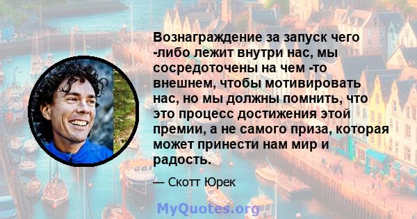 Вознаграждение за запуск чего -либо лежит внутри нас, мы сосредоточены на чем -то внешнем, чтобы мотивировать нас, но мы должны помнить, что это процесс достижения этой премии, а не самого приза, которая может принести