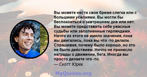 Вы можете нести свое бремя слегка или с большими усилиями. Вы могли бы беспокоиться о завтрашнем дне или нет. Вы можете представить себе ужасные судьбы или заполненные гирляндами. Ничто из этого не имело значения, пока