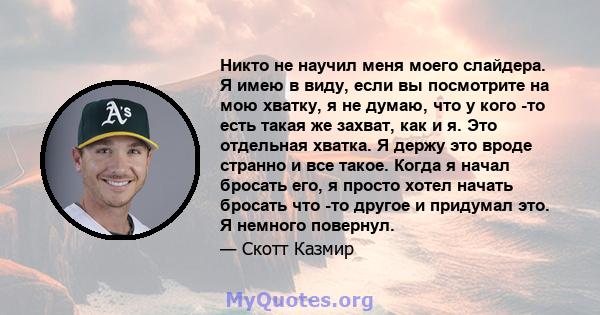 Никто не научил меня моего слайдера. Я имею в виду, если вы посмотрите на мою хватку, я не думаю, что у кого -то есть такая же захват, как и я. Это отдельная хватка. Я держу это вроде странно и все такое. Когда я начал