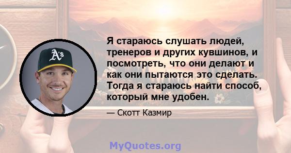 Я стараюсь слушать людей, тренеров и других кувшинов, и посмотреть, что они делают и как они пытаются это сделать. Тогда я стараюсь найти способ, который мне удобен.