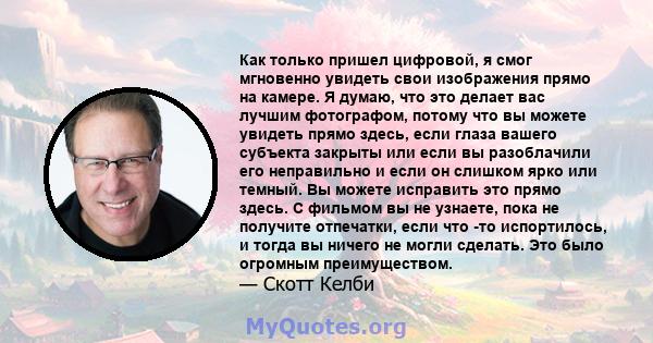 Как только пришел цифровой, я смог мгновенно увидеть свои изображения прямо на камере. Я думаю, что это делает вас лучшим фотографом, потому что вы можете увидеть прямо здесь, если глаза вашего субъекта закрыты или если 