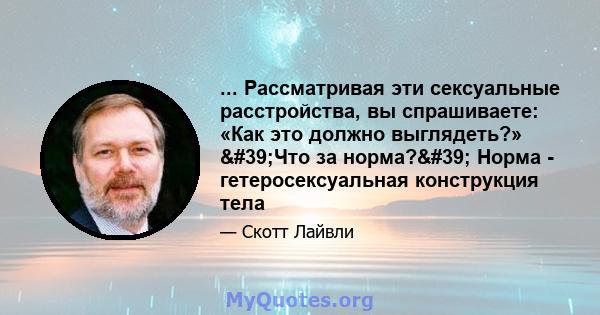 ... Рассматривая эти сексуальные расстройства, вы спрашиваете: «Как это должно выглядеть?» 'Что за норма?' Норма - гетеросексуальная конструкция тела