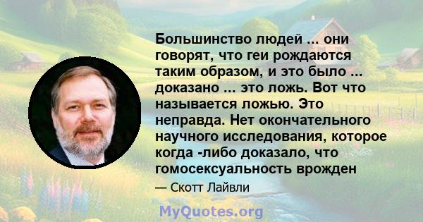 Большинство людей ... они говорят, что геи рождаются таким образом, и это было ... доказано ... это ложь. Вот что называется ложью. Это неправда. Нет окончательного научного исследования, которое когда -либо доказало,