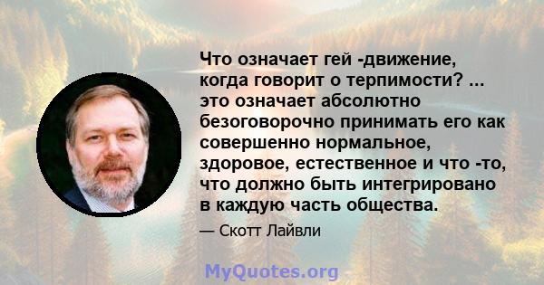 Что означает гей -движение, когда говорит о терпимости? ... это означает абсолютно безоговорочно принимать его как совершенно нормальное, здоровое, естественное и что -то, что должно быть интегрировано в каждую часть