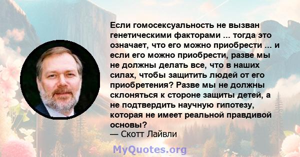 Если гомосексуальность не вызван генетическими факторами ... тогда это означает, что его можно приобрести ... и если его можно приобрести, разве мы не должны делать все, что в наших силах, чтобы защитить людей от его