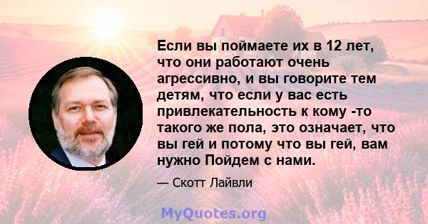 Если вы поймаете их в 12 лет, что они работают очень агрессивно, и вы говорите тем детям, что если у вас есть привлекательность к кому -то такого же пола, это означает, что вы гей и потому что вы гей, вам нужно Пойдем с 