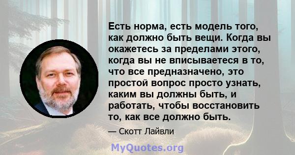 Есть норма, есть модель того, как должно быть вещи. Когда вы окажетесь за пределами этого, когда вы не вписываетеся в то, что все предназначено, это простой вопрос просто узнать, каким вы должны быть, и работать, чтобы