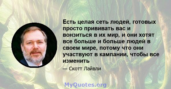 Есть целая сеть людей, готовых просто прививать вас и вонзиться в их мир, и они хотят все больше и больше людей в своем мире, потому что они участвуют в кампании, чтобы все изменить