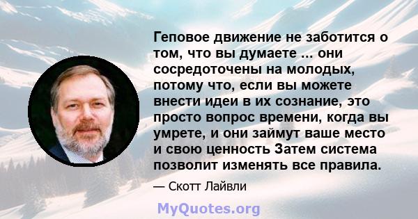 Геповое движение не заботится о том, что вы думаете ... они сосредоточены на молодых, потому что, если вы можете внести идеи в их сознание, это просто вопрос времени, когда вы умрете, и они займут ваше место и свою