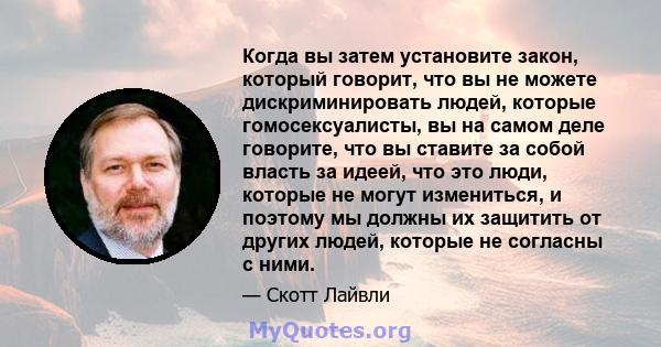 Когда вы затем установите закон, который говорит, что вы не можете дискриминировать людей, которые гомосексуалисты, вы на самом деле говорите, что вы ставите за собой власть за идеей, что это люди, которые не могут